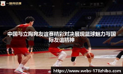 中国与立陶宛友谊赛精彩对决展现篮球魅力与国际友谊精神